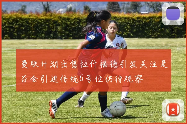 曼联计划出售拉什福德引发关注是否会引进传统6号位仍待观察